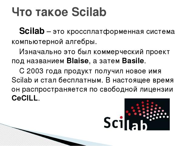 Scilab – это кроссплатформенная система компьютерной алгебры. Изначально это был коммерческий проект под названием Blaise, а затем Basile. С 2003 года продукт получил новое имя Scilab и стал бесплатным. В настоящее время он распространяется по свобо…