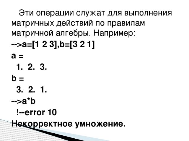 Эти операции служат для выполнения матричных действий по правилам матричной алгебры. Например: -->a=[1 2 3],b=[3 2 1] a = 1. 2. 3. b = 3. 2. 1. -->a*b !--error 10 Некорректное умножение.