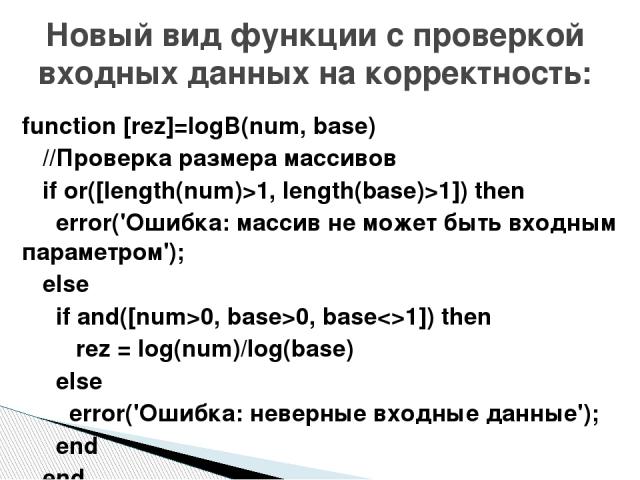 function [rez]=logB(num, base) //Проверка размера массивов if or([length(num)>1, length(base)>1]) then error('Ошибка: массив не может быть входным параметром'); else if and([num>0, base>0, base1]) then rez = log(num)/log(base) else error('Ошибка: не…