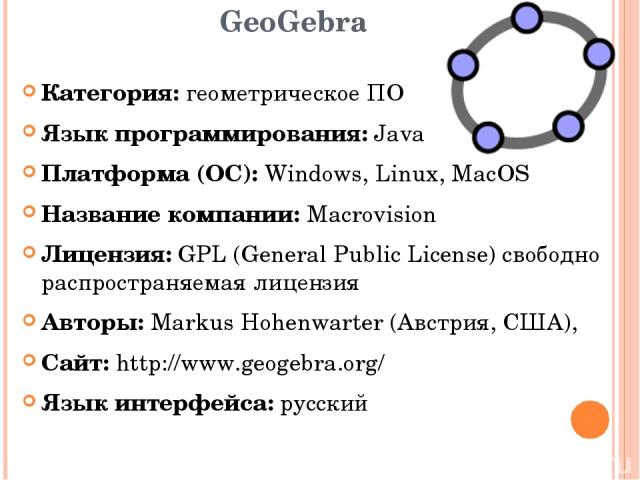 GeoGebra Категория: геометрическое ПО Язык программирования: Java Платформа (ОС): Windows, Linux, MacOS Название компании: Macrovision Лицензия: GPL (General Public License) свободно распространяемая лицензия Авторы: Markus Hohenwarter (Австрия, США…