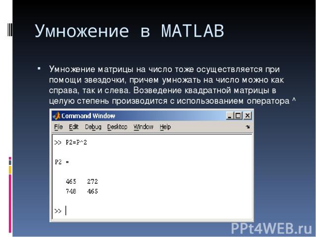 Умножение в MATLAB Умножение матрицы на число тоже осуществляется при помощи звездочки, причем умножать на число можно как справа, так и слева. Возведение квадратной матрицы в целую степень производится с использованием оператора ^