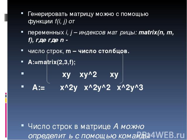 Генерировать матрицу можно с помощью функции f(i, j) от переменных i, j – индексов матрицы: matrix(n, m, f), где где n - число строк, m – число столбцов. A:=matrix(2,3,f); xy xy^2 xy A:= x^2y x^2y^2 x^2y^3 Число строк в матрице А можно определить с …