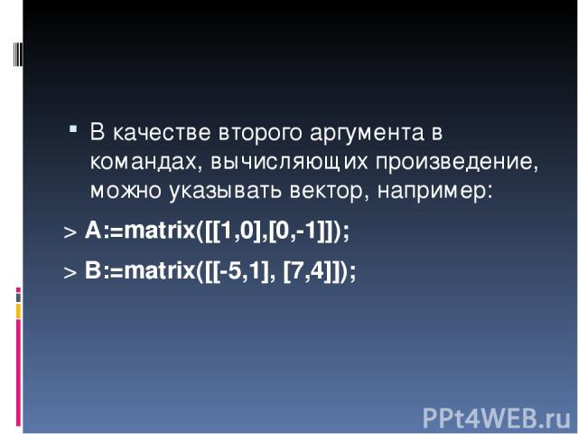 В качестве второго аргумента в командах, вычисляющих произведение, можно указывать вектор, например: > A:=matrix([[1,0],[0,-1]]); > B:=matrix([[-5,1], [7,4]]);
