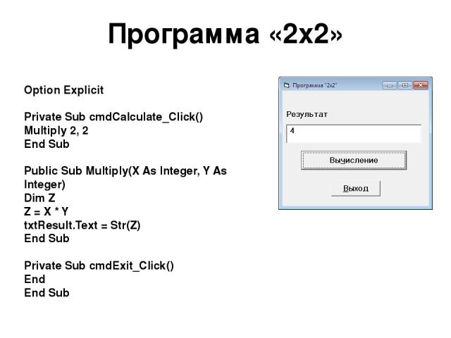 Программа «2х2» Option Explicit Private Sub cmdCalculate_Click() Multiply 2, 2 End Sub Public Sub Multiply(X As Integer, Y As Integer) Dim Z Z = X * Y txtResult.Text = Str(Z) End Sub Private Sub cmdExit_Click() End End Sub