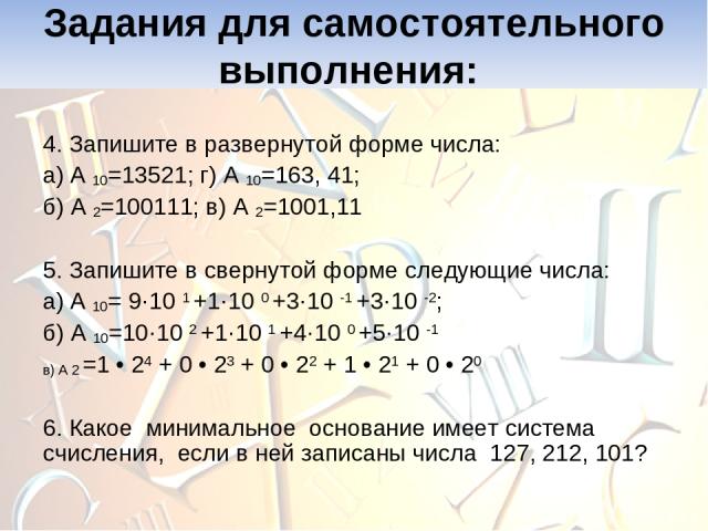 4. Запишите в развернутой форме числа: а) А 10=13521; г) А 10=163, 41; б) А 2=100111; в) А 2=1001,11 5. Запишите в свернутой форме следующие числа: а) А 10= 9·10 1 +1·10 0 +3·10 -1 +3·10 -2; б) А 10=10·10 2 +1·10 1 +4·10 0 +5·10 -1 в) А 2 =1 • 24 + …