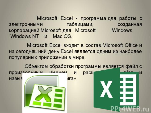 Microsoft Excel - программа для работы с электронными таблицами, созданная корпорацией Microsoft для Microsoft Windows,  Windows NT  и  Mac OS. Microsoft Excel входит в состав Microsoft Office и на сегодняшний день Excel является одним из наиболее п…