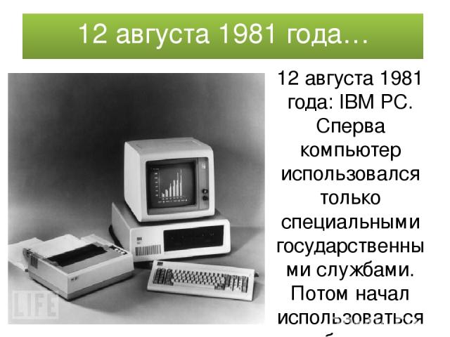12 августа 1981 года… 12 августа 1981 года: IBM PC. Сперва компьютер использовался только специальными государственными службами. Потом начал использоваться и бизнес-структурами.. Создав ПК (персональный компьютер), IBM сделала огромный шаг к тому, …
