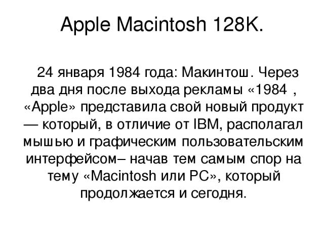 Apple Macintosh 128K. 24 января 1984 года: Макинтош. Через два дня после выхода рекламы «1984″, «Apple» представила свой новый продукт — который, в отличие от IBM, располагал мышью и графическим пользовательским интерфейсом– начав тем самым спор на …