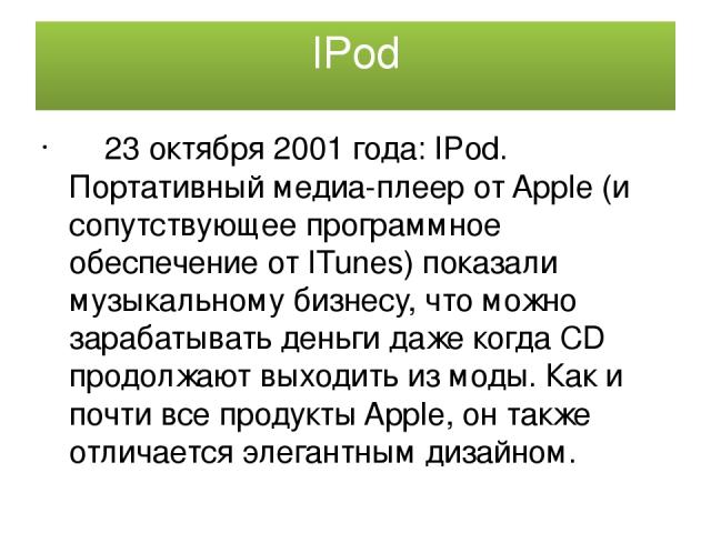 IPod 23 октября 2001 года: IPod. Портативный медиа-плеер от Apple (и сопутствующее программное обеспечение от ITunes) показали музыкальному бизнесу, что можно зарабатывать деньги даже когда CD продолжают выходить из моды. Как и почти все продукты Ap…