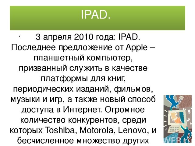 IPAD. 3 апреля 2010 года: IPAD. Последнее предложение от Apple –планшетный компьютер, призванный служить в качестве платформы для книг, периодических изданий, фильмов, музыки и игр, а также новый способ доступа в Интернет. Огромное количество конкур…