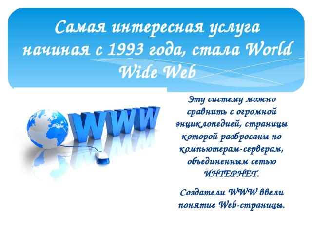 Самая интересная услуга начиная с 1993 года, стала World Wide Web Эту систему можно сравнить с огромной энциклопедией, страницы которой разбросаны по компьютерам-серверам, объединенным сетью ИНТЕРНЕТ. Создатели WWW ввели понятие Web-страницы.