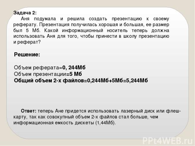 Задача 2: Аня подумала и решила создать презентацию к своему реферату. Презентация получилась хорошая и большая, ее размер был 5 Мб. Какой информационный носитель теперь должна использовать Аня для того, чтобы принести в школу презентацию и реферат?…