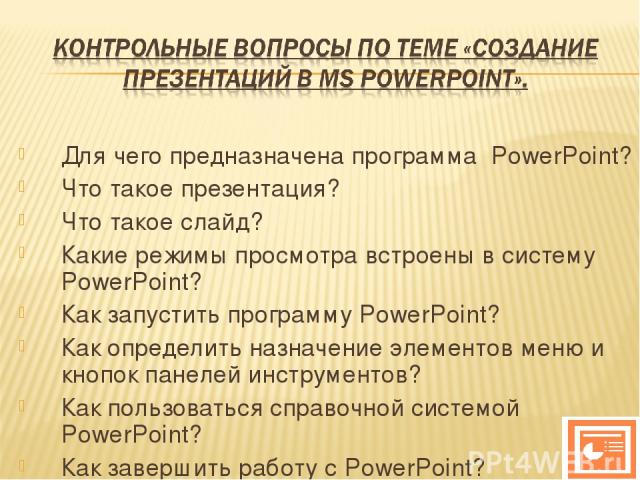 Для чего предназначена программа PowerPoint? Что такое презентация? Что такое слайд? Какие режимы просмотра встроены в систему PowerPoint? Как запустить программу PowerPoint? Как определить назначение элементов меню и кнопок панелей инструментов? Ка…