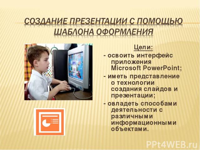 Цели: - освоить интерфейс приложения Microsoft PowerPoint; - иметь представление о технологии создания слайдов и презентации; - овладеть способами деятельности с различными информационными объектами.