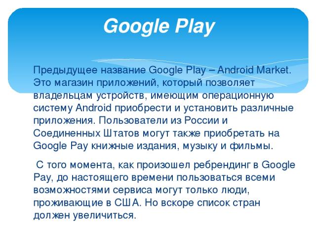 Предыдущее название Google Play – Android Market. Это магазин приложений, который позволяет владельцам устройств, имеющим операционную систему Android приобрести и установить различные приложения. Пользователи из России и Соединенных Штатов могут та…