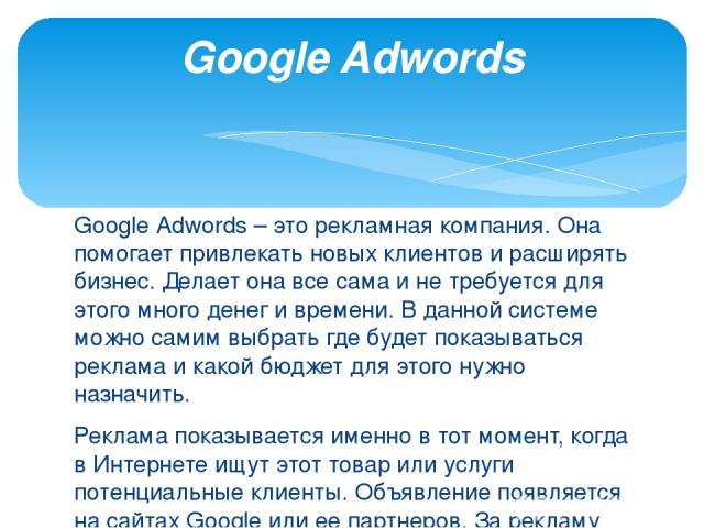 Google Adwords – это рекламная компания. Она помогает привлекать новых клиентов и расширять бизнес. Делает она все сама и не требуется для этого много денег и времени. В данной системе можно самим выбрать где будет показываться реклама и какой бюдже…