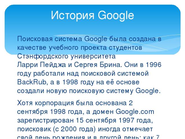 Поисковая система Google была создана в качестве учебного проекта студентов Стэнфордского университета Ларри Пейджа и Сергея Брина. Они в 1996 году работали над поисковой системой BackRub, а в 1998 году на её основе создали новую поисковую систему G…