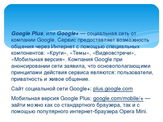 Google Plus, или Google+ — социальная сеть от компании Google. Сервис предоставляет возможность общения через Интернет с помощью специальных компонентов: «Круги», «Темы», «Видеовстречи», «Мобильная версия». Компания Google при анонсировании сети зая…