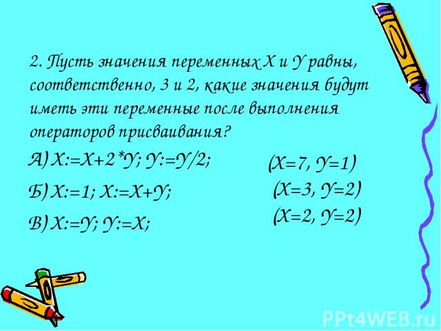 2. Пусть значения переменных X и Y равны, соответственно, 3 и 2, какие значения будут иметь эти переменные после выполнения операторов присваивания? А) X:=X+2*Y; Y:=Y/2; Б) X:=1; X:=X+Y; В) X:=Y; Y:=X; (X=7, Y=1) (X=3, Y=2) (X=2, Y=2)