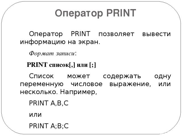 Оператор PRINT Оператор PRINT позволяет вывести информацию на экран.   Формат записи:   PRINT список[,] или [;] Список может содержать одну переменную числовое выражение, или несколько. Например, PRINT A,B,C или PRINT A;B;C