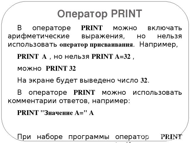 Оператор PRINT В операторе PRINT можно включать арифметические выражения, но нельзя использовать оператор присваивания. Например, PRINT A , но нельзя PRINT A=32 , можно PRINT 32 На экране будет выведено число 32. В операторе PRINT можно использовать…