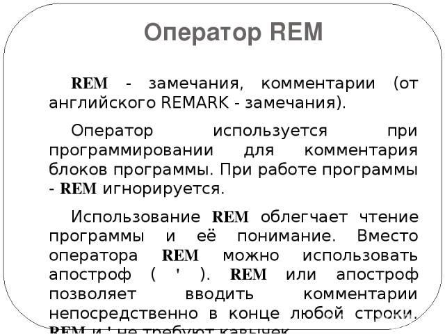 Оператор REM REM - замечания, комментарии (от английского REMARK - замечания).   Оператор используется при программировании для комментария блоков программы. При работе программы - REM игнорируется. Использование REM облегчает чтение программы и её …
