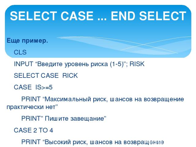 Еще пример.   CLS INPUT “Введите уровень риска (1-5)”; RISK SELECT CASE RICK CASE IS>=5 PRINT “Максимальный риск, шансов на возвращение практически нет” PRINT” Пишите завещание” CASE 2 TO 4 PRINT “Высокий риск, шансов на возвращение немного,” PRINT …