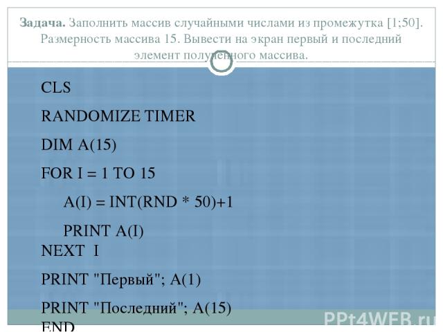 Задача. Заполнить массив случайными числами из промежутка [1;50]. Размерность массива 15. Вывести на экран первый и последний элемент полученного массива. CLS RANDOMIZE TIMER DIM A(15) FOR I = 1 TO 15 A(I) = INT(RND * 50)+1 PRINT A(I) NEXT I PRINT 