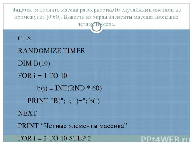 Задача. Заполнить массив размерностью10 случайными числами из промежутка [0;60]. Вывести на экран элементы массива имеющие четные номера. CLS RANDOMIZE TIMER DIM B(10) FOR i = 1 TO 10 b(i) = INT(RND * 60) PRINT 
