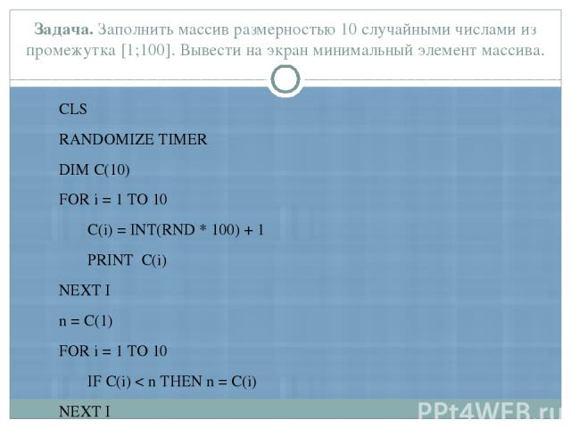 CLS RANDOMIZE TIMER DIM С(10) FOR i = 1 TO 10 С(i) = INT(RND * 100) + 1 PRINT С(i) NEXT I n = С(1) FOR i = 1 TO 10 IF С(i) < n THEN n = С(i) NEXT I PRINT 