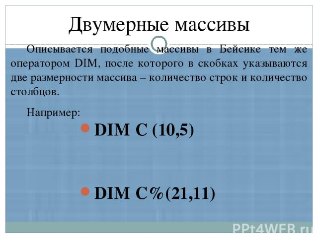 Описывается подобные массивы в Бейсике тем же оператором DIM, после которого в скобках указываются две размерности массива – количество строк и количество столбцов. Например: Двумерные массивы DIM С (10,5) DIM С%(21,11) DIM A$(3,3)