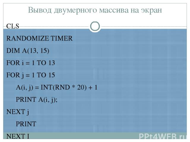 Вывод двумерного массива на экран CLS RANDOMIZE TIMER DIM А(13, 15) FOR i = 1 TO 13 FOR j = 1 TO 15 А(i, j) = INT(RND * 20) + 1 PRINT А(i, j); NEXT j PRINT NEXT I END