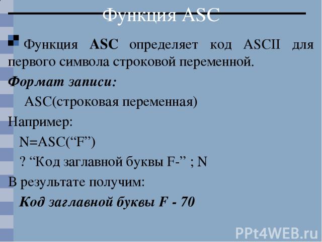 Функция ASC Функция ASC определяет код ASCII для первого символа строковой переменной. Формат записи: ASC(строковая переменная) Например: N=ASC(“F”) ? “Код заглавной буквы F-” ; N В результате получим: Код заглавной буквы F - 70