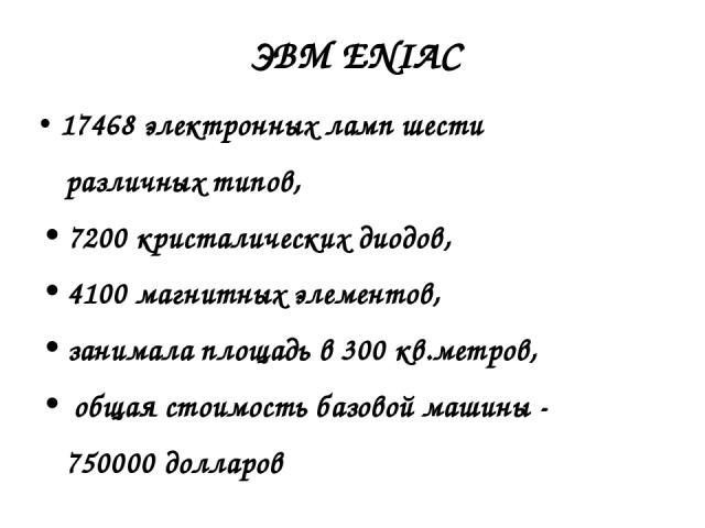 17468 электронных ламп шести различных типов, 7200 кристалических диодов, 4100 магнитных элементов, занимала площадь в 300 кв.метров, общая стоимость базовой машины - 750000 долларов ЭВМ ENIAC