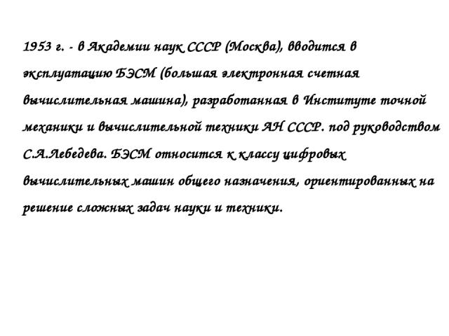 1953 г. - в Академии наук СССР (Москва), вводится в эксплуатацию БЭСМ (большая электронная счетная вычислительная машина), разработанная в Институте точной механики и вычислительной техники АН СССР. под руководством С.А.Лебедева. БЭСМ относится к кл…