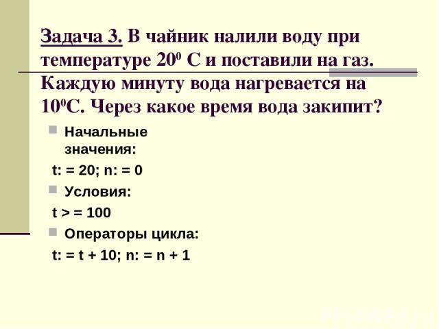 Задача 3. В чайник налили воду при температуре 200 С и поставили на газ. Каждую минуту вода нагревается на 100С. Через какое время вода закипит? Начальные значения: t: = 20; n: = 0 Условия: t > = 100 Операторы цикла: t: = t + 10; n: = n + 1