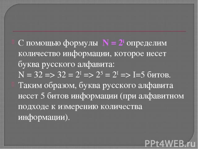 С помощью формулы N = 2i определим количество информации, которое несет буква русского алфавита: N = 32 => 32 = 2I => 25 = 2I => I=5 битов. Таким образом, буква русского алфавита несет 5 битов информации (при алфавитном подходе к измерению количеств…