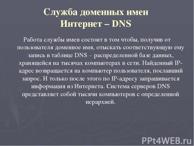 Служба доменных имен Интернет – DNS Работа службы имен состоит в том чтобы, получив от пользователя доменное имя, отыскать соответствующую ему запись в таблице DNS – распределенной базе данных, хранящейся на тысячах компьютерах в сети. Найденный IP-…