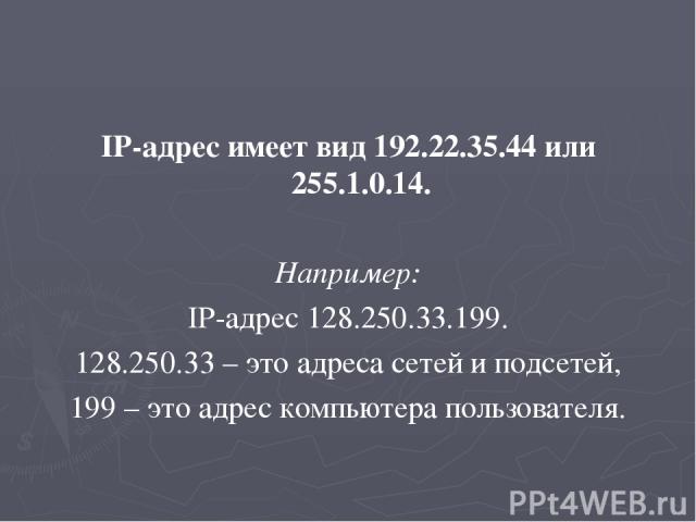IP-адрес имеет вид 192.22.35.44 или 255.1.0.14. Например: IP-адрес 128.250.33.199. 128.250.33 – это адреса сетей и подсетей, 199 – это адрес компьютера пользователя.