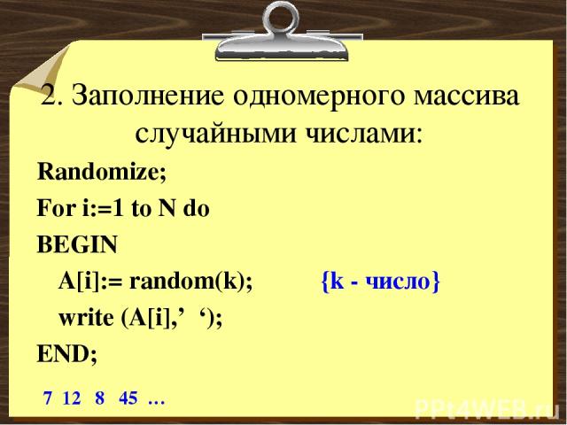 2. Заполнение одномерного массива случайными числами: Randomize; For i:=1 to N do BEGIN A[i]:= random(k); {k - число} write (A[i],’ ‘); END; 7 12 8 45 …