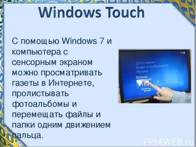 С помощью Windows 7 и компьютера с сенсорным экраном можно просматривать газеты в Интернете, пролистывать фотоальбомы и перемещать файлы и папки одним движением пальца.