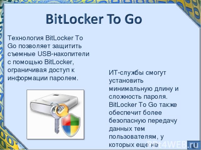 Технология BitLocker To Go позволяет защитить съемные USB-накопители с помощью BitLocker, ограничивая доступ к информации паролем. ИТ-службы смогут установить минимальную длину и сложность пароля. BitLocker To Go также обеспечит более безопасную пер…