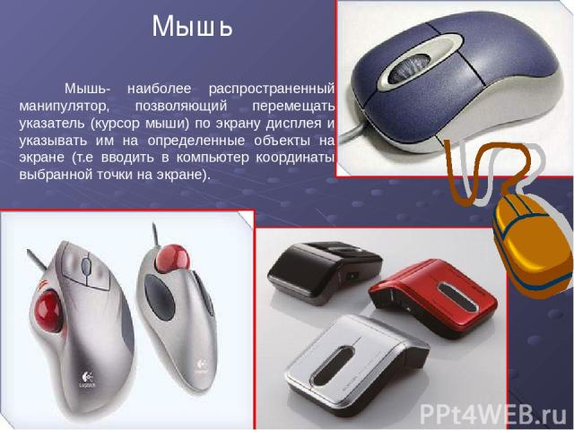 Мышь Мышь- наиболее распространенный манипулятор, позволяющий перемещать указатель (курсор мыши) по экрану дисплея и указывать им на определенные объекты на экране (т.е вводить в компьютер координаты выбранной точки на экране).