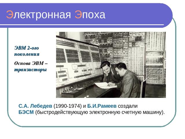 Электронная Эпоха ЭВМ 2-ого поколения Основа ЭВМ – транзисторы С.А. Лебедев (1990-1974) и Б.И.Рамеев создали БЭСМ (быстродействующую электронную счетную машину).