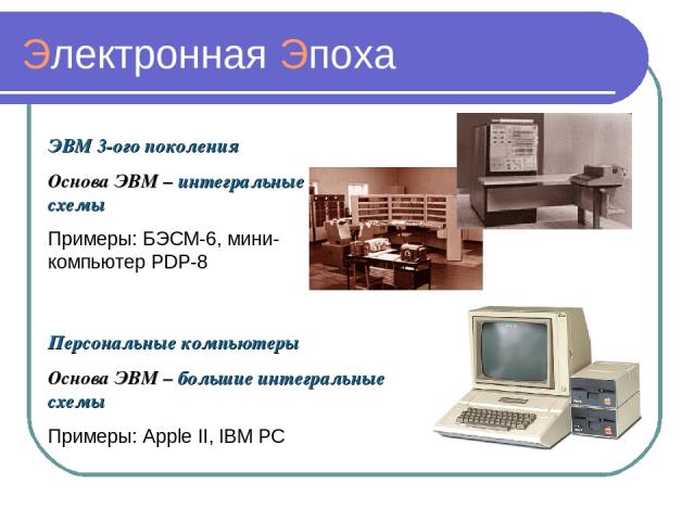 Электронная Эпоха ЭВМ 3-ого поколения Основа ЭВМ – интегральные схемы Примеры: БЭСМ-6, мини-компьютер PDP-8 Персональные компьютеры Основа ЭВМ – большие интегральные схемы Примеры: Apple II, IBM PC