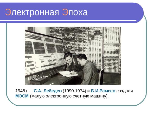 Электронная Эпоха 1948 г. – С.А. Лебедев (1990-1974) и Б.И.Рамеев создали МЭСМ (малую электронную счетную машину).