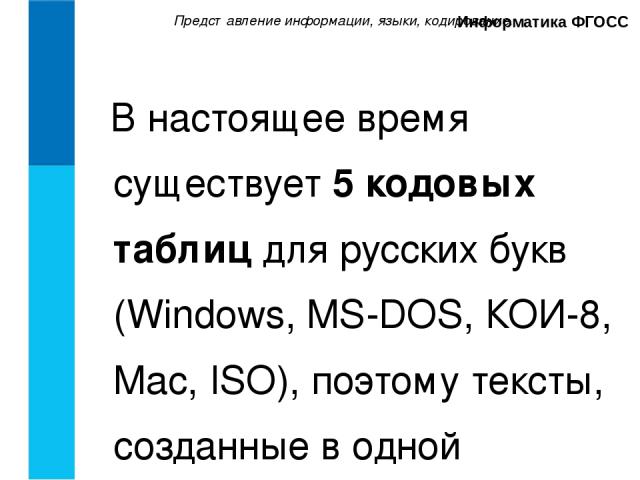 Представление информации, языки, кодирование. Информатика ФГОСС В настоящее время существует 5 кодовых таблиц для русских букв (Windows, MS-DOS, КОИ-8, Mac, ISO), поэтому тексты, созданные в одной кодировке, не будут правильно отображаться в другой.