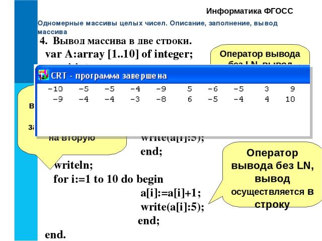 Одномерные массивы целых чисел. Описание, заполнение, вывод массива Информатика ФГОСС 4. Вывод массива в две строки. var A:array [1..10] of integer; i:integer; Begin Clrscr; for i:=1 to 10 do begin a[i]:= random(21)-10; write(a[i]:5); end; writeln; …