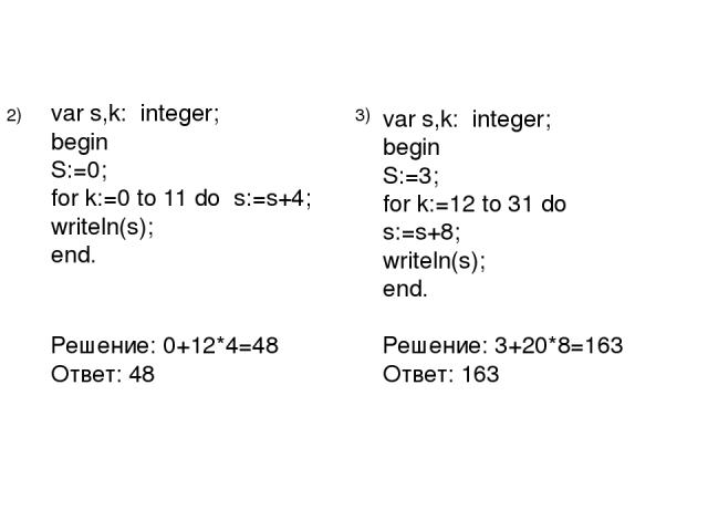 var s,k: integer; begin S:=0; for k:=0 to 11 do s:=s+4; writeln(s); end. Решение: 0+12*4=48 Ответ: 48 2) 3) var s,k: integer; begin S:=3; for k:=12 to 31 do s:=s+8; writeln(s); end. Решение: 3+20*8=163 Ответ: 163