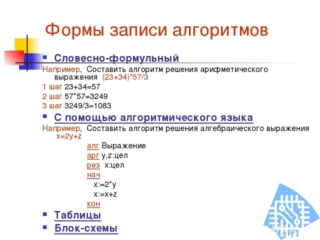 Формы записи алгоритмов Словесно-формульный Например, Составить алгоритм решения арифметического выражения (23+34)*57/3 1 шаг 23+34=57 2 шаг 57*57=3249 3 шаг 3249/3=1083 С помощью алгоритмического языка Например, Составить алгоритм решения алгебраич…